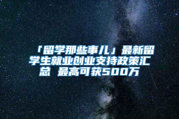 「留学那些事儿」最新留学生就业创业支持政策汇总 最高可获500万