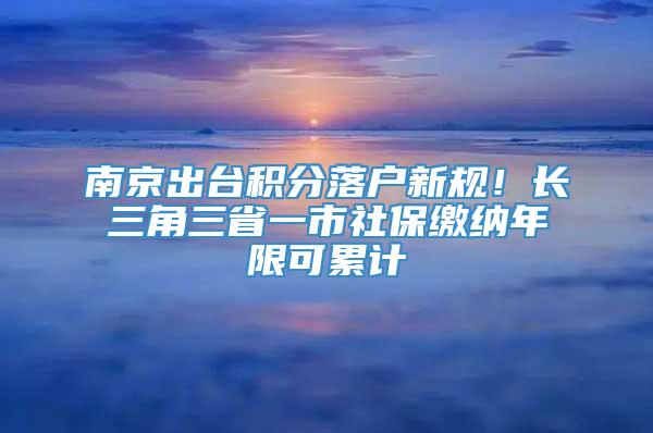 南京出台积分落户新规！长三角三省一市社保缴纳年限可累计