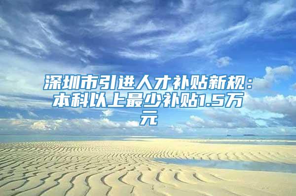 深圳市引进人才补贴新规：本科以上最少补贴1.5万元