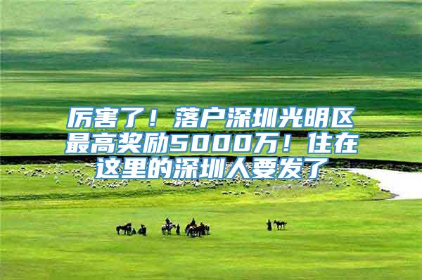 厉害了！落户深圳光明区最高奖励5000万！住在这里的深圳人要发了