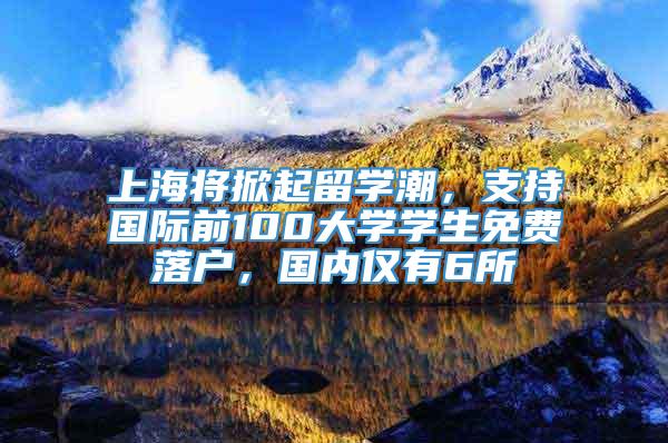 上海将掀起留学潮，支持国际前100大学学生免费落户，国内仅有6所