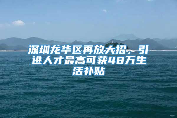 深圳龙华区再放大招，引进人才最高可获48万生活补贴