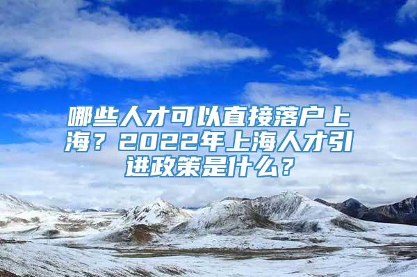 哪些人才可以直接落户上海2022年上海人才引进政策是什么