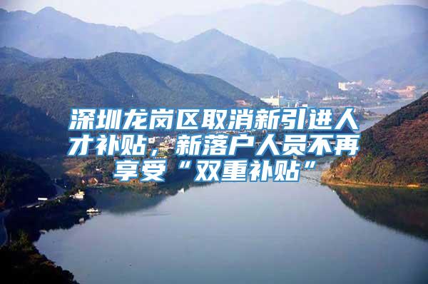 深圳龙岗区取消新引进人才补贴，新落户人员不再享受“双重补贴”