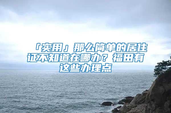 「实用」那么简单的居住证不知道在哪办？福田有这些办理点