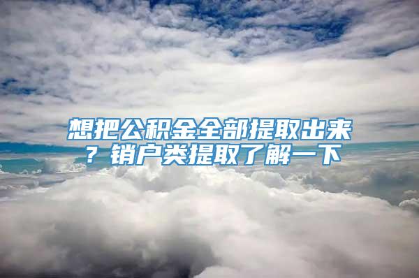 想把公积金全部提取出来？销户类提取了解一下