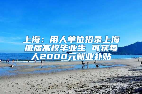 上海：用人单位招录上海应届高校毕业生 可获每人2000元就业补贴