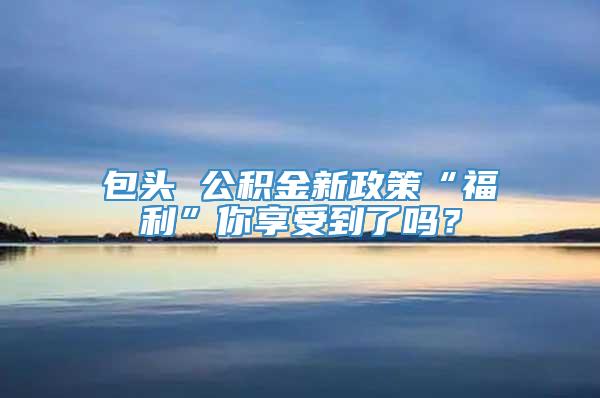 包头 公积金新政策“福利”你享受到了吗？