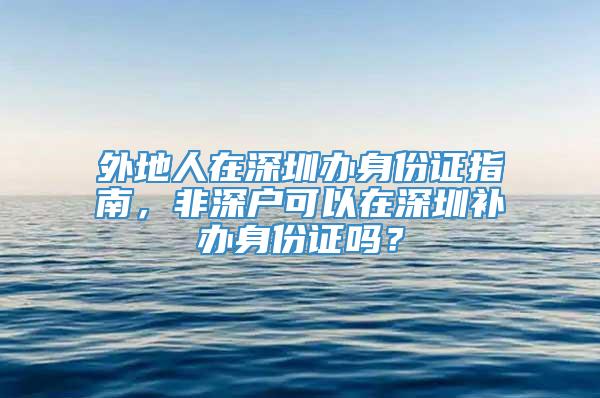 外地人在深圳办身份证指南，非深户可以在深圳补办身份证吗？