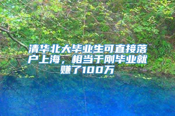 清华北大毕业生可直接落户上海，相当于刚毕业就赚了100万