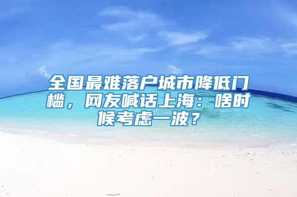 全国最难落户城市降低门槛，网友喊话上海：啥时候考虑一波？