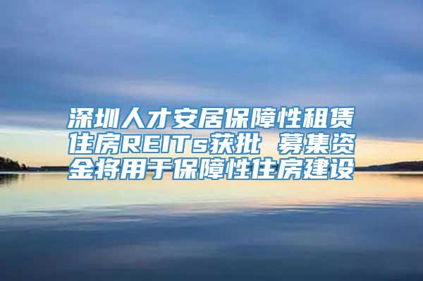 深圳人才安居保障性租赁住房REITs获批 募集资金将用于保障性住房建设