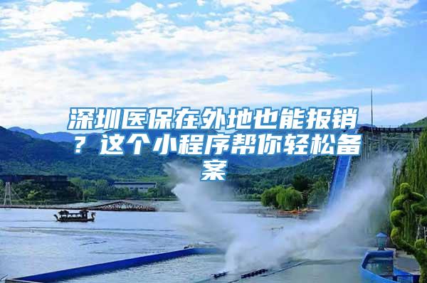 深圳医保在外地也能报销？这个小程序帮你轻松备案