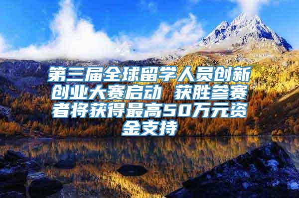 第三届全球留学人员创新创业大赛启动 获胜参赛者将获得最高50万元资金支持