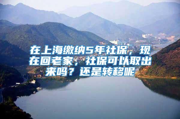 在上海缴纳5年社保，现在回老家，社保可以取出来吗？还是转移呢