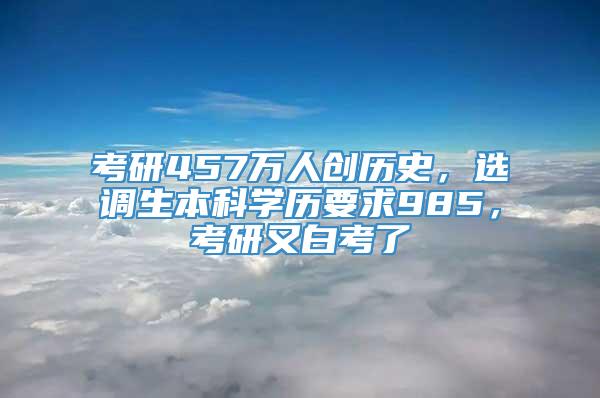 考研457万人创历史，选调生本科学历要求985，考研又白考了