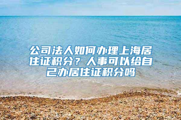 公司法人如何办理上海居住证积分？人事可以给自己办居住证积分吗