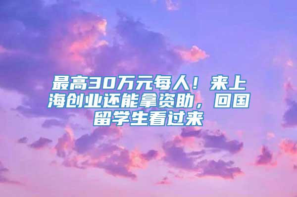 最高30万元每人！来上海创业还能拿资助，回国留学生看过来