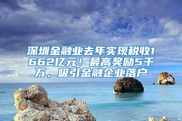 深圳金融业去年实现税收1662亿元！最高奖励5千万，吸引金融企业落户