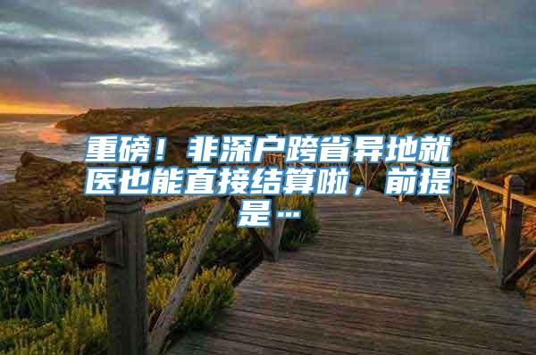 重磅！非深户跨省异地就医也能直接结算啦，前提是…