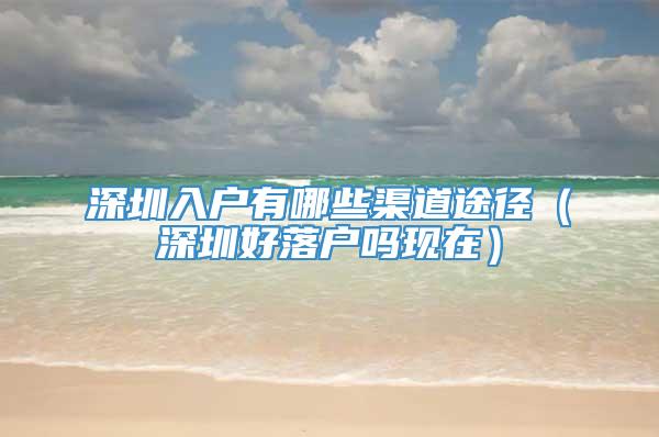 深圳入户有哪些渠道途径（深圳好落户吗现在）