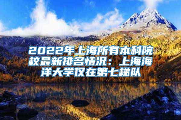 2022年上海所有本科院校最新排名情况：上海海洋大学仅在第七梯队