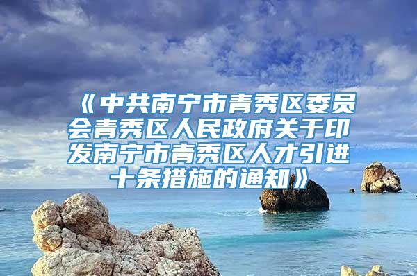 《中共南宁市青秀区委员会青秀区人民政府关于印发南宁市青秀区人才引进十条措施的通知》