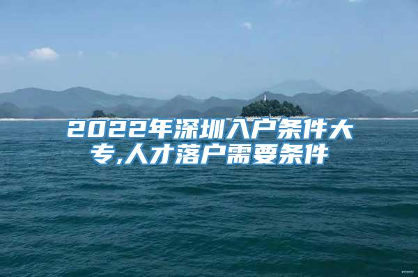 2022年深圳入户条件大专,人才落户需要条件