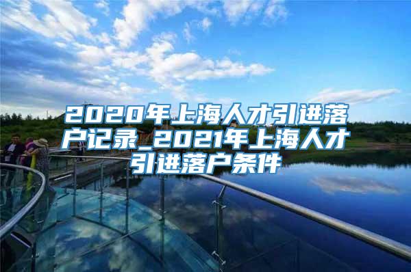 2020年上海人才引进落户记录_2021年上海人才引进落户条件