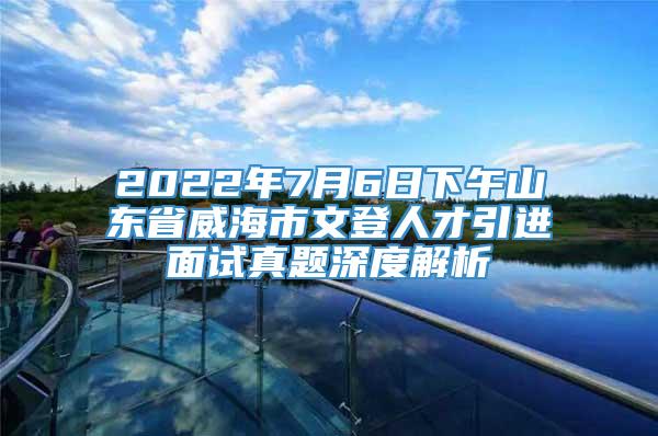 2022年7月6日下午山东省威海市文登人才引进面试真题深度解析