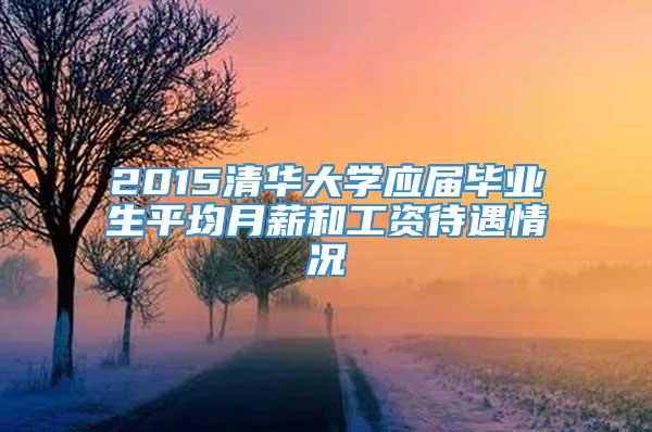 2015清华大学应届毕业生平均月薪和工资待遇情况