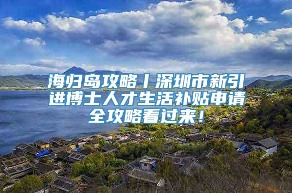 海归岛攻略丨深圳市新引进博士人才生活补贴申请全攻略看过来！