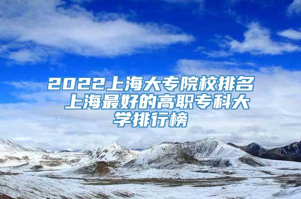 2022上海大专院校排名 上海最好的高职专科大学排行榜