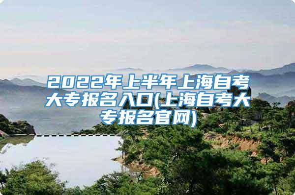 2022年上半年上海自考大专报名入口(上海自考大专报名官网)