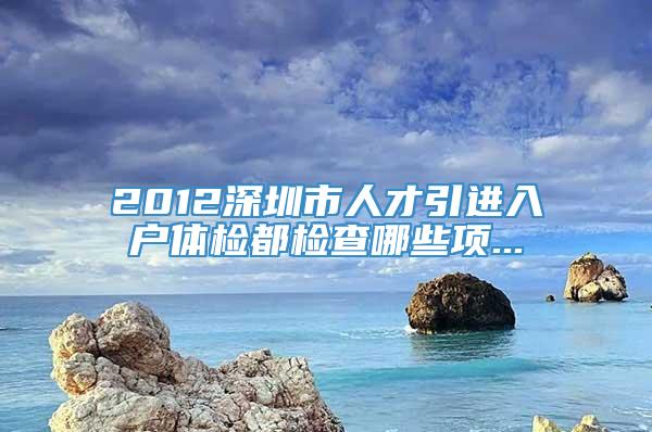 2012深圳市人才引进入户体检都检查哪些项...