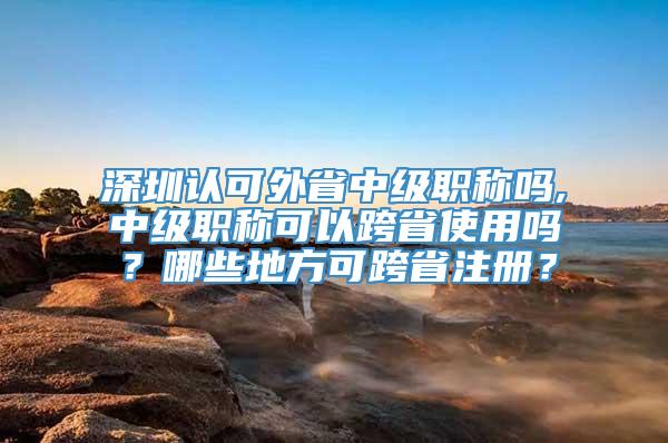 深圳认可外省中级职称吗,中级职称可以跨省使用吗？哪些地方可跨省注册？