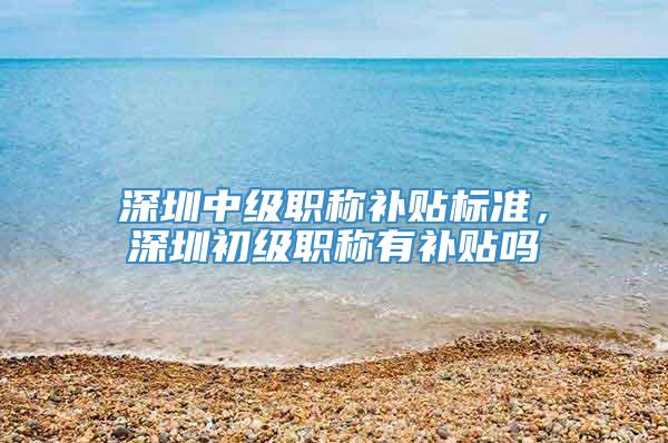 深圳中级职称补贴标准，深圳初级职称有补贴吗