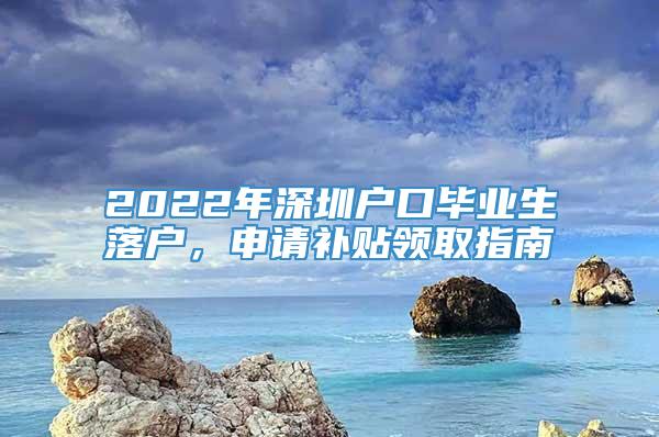 2022年深圳户口毕业生落户，申请补贴领取指南