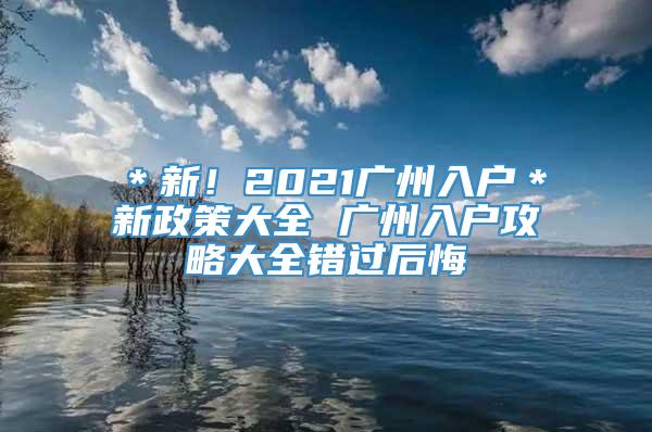 ＊新！2021广州入户＊新政策大全 广州入户攻略大全错过后悔