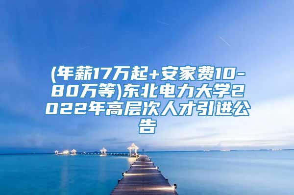 (年薪17万起+安家费10-80万等)东北电力大学2022年高层次人才引进公告