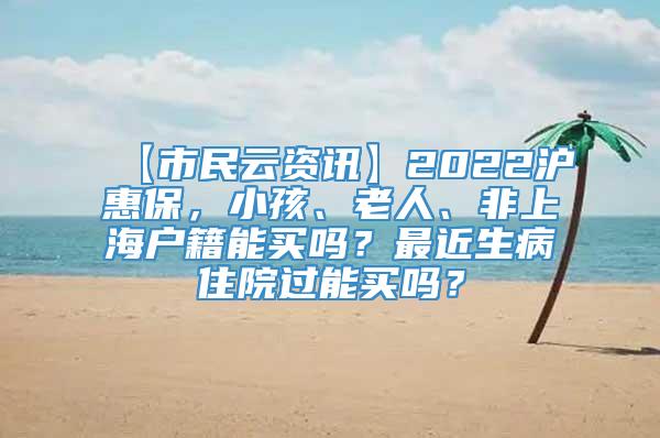 【市民云资讯】2022沪惠保，小孩、老人、非上海户籍能买吗？最近生病住院过能买吗？