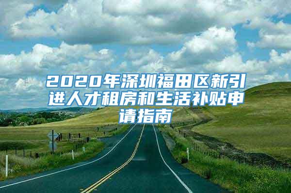 2020年深圳福田区新引进人才租房和生活补贴申请指南