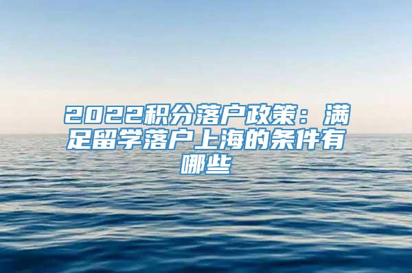 2022积分落户政策：满足留学落户上海的条件有哪些