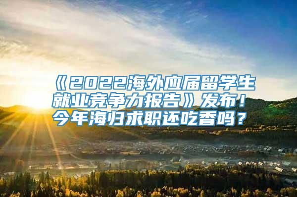 《2022海外应届留学生就业竞争力报告》发布！今年海归求职还吃香吗？