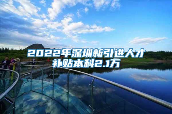 2022年深圳新引进人才补贴本科2.1万