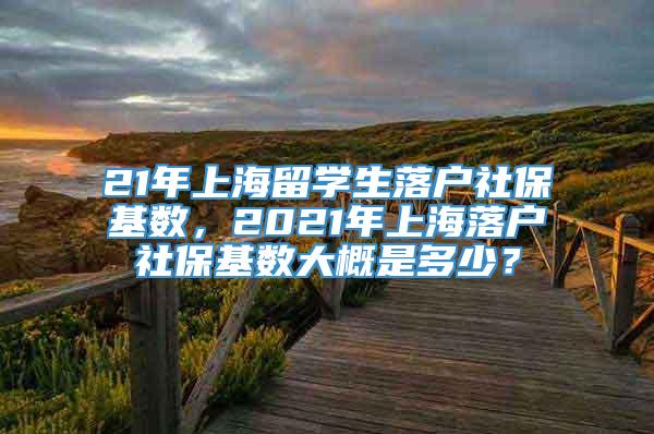 21年上海留学生落户社保基数，2021年上海落户社保基数大概是多少？