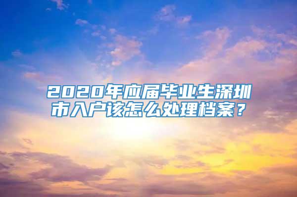 2020年应届毕业生深圳市入户该怎么处理档案？