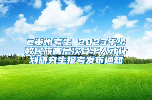 @贵州考生 2023年少数民族高层次骨干人才计划研究生报考发布通知