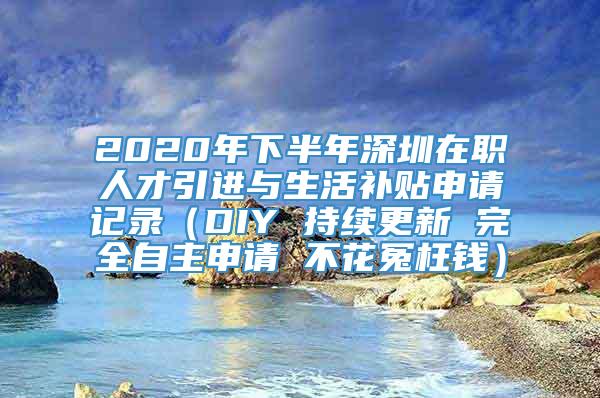 2020年下半年深圳在职人才引进与生活补贴申请记录（DIY 持续更新 完全自主申请 不花冤枉钱）