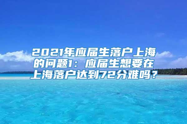 2021年应届生落户上海的问题1：应届生想要在上海落户达到72分难吗？